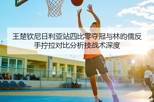 王楚钦尼日利亚站四比零夺冠与林昀儒反手拧拉对比分析技战术深度